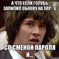 А что если голубь запилил обнову на SRP_G Со сменой пароля и...