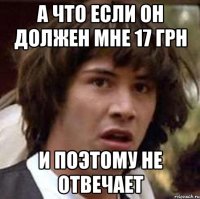 а что если он должен мне 17 грн и поэтому не отвечает