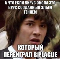А что если вирус Эбола это врус созданный злым гением который переиграл в Plague