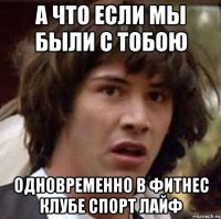а что если мы были с тобою одновременно в фитнес клубе Спорт лайф