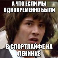 а что если мы одновременно были в спортлайфе на ленинке