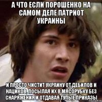 А что если Порошенко на самом деле патриот Украины и просто чистит Украину от дебилов и нациков, посылая их в мясорубку без снаряжения и отдавая тупые приказы