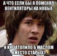 а что если бы я поменял вентиляторы на новые и их затопило б маслом вместо старых?