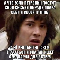 А что если Петрович постит свои сиськи не ради пиара себя и своей группы А ей реально не с кем трахаться и она так ищет себе парня для встреч