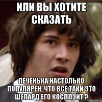 Или вы хотите сказать Печенька настолько популярен, что все таки это Шепард его косплэит ?