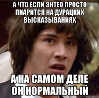 А что если энтео просто пиарится на дурацких высказываниях а на самом деле он нормальный