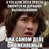 А что если энтео просто пиарится на дурацких высказываниях а на самом деле он вменяемый