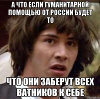 А ЧТО ЕСЛИ ГУМАНИТАРНОЙ ПОМОЩЬЮ ОТ РОССИИ БУДЕТ ТО ЧТО ОНИ ЗАБЕРУТ ВСЕХ ВАТНИКОВ К СЕБЕ