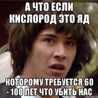А ЧТО ЕСЛИ КИСЛОРОД ЭТО ЯД КОТОРОМУ ТРЕБУЕТСЯ 60 - 100 ЛЕТ ЧТО УБИТЬ НАС