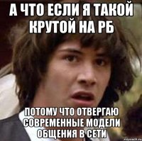 А что если я такой крутой на РБ потому что отвергаю современные модели общения в сети