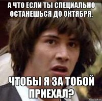 А что если ты специально останешься до октября, чтобы я за тобой приехал?