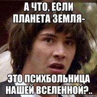 А что, если планета Земля- это психбольница нашей Вселенной?..