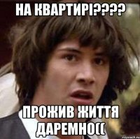на квартирі???? прожив життя даремно((