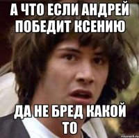 А что если Андрей победит Ксению Да не бред какой то