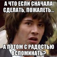 а что если сначала сделать, пожалеть... а потом с радостью вспоминать?