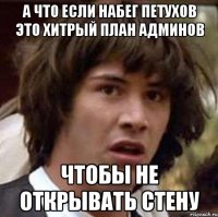 А что если набег петухов это хитрый план админов чтобы не открывать стену