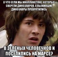 А что если мы инопланетяне, которые свергли динозавров, а выжившие динозавры превратились в зелёных человечков и поселились на Марсе?