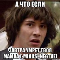 а что если завтра умрет твоя мамка (-minus=negtve)