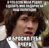 А что если маза решил сделать мне подарок на наш полугодие и бросил тебя вчера