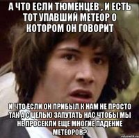 А что если Тюменцев , и есть тот упавший метеор о котором он говорит И что если он прибыл к нам не просто так а с целью запутать нас чтобы мы не просекли еще многие падение метеоров?