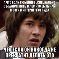 А что если Тюменцев , специально съ.бался жить в лес что еб.ть нам мозги в интернете от туда что если он никогда не прекратит делать это