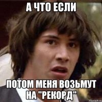 А ЧТО ЕСЛИ ПОТОМ МЕНЯ ВОЗЬМУТ НА "РЕКОРД"