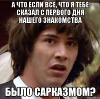 А что если все, что я тебе сказал с первого дня нашего знакомства было сарказмом?