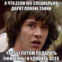 А что,если WG специально дарят плохие танки Чтобы потом подарить офигенны и удивить всех
