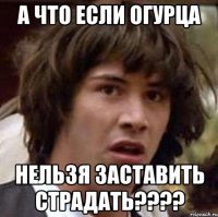 А ЧТО ЕСЛИ ОГУРЦА НЕЛЬЗЯ ЗАСТАВИТЬ СТРАДАТЬ????
