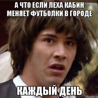 а что если Леха Кабин меняет футболки в городе каждый день