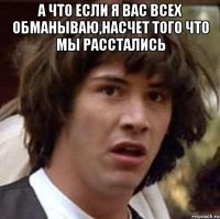 А что если я вас всех обманываю,насчет того что мы расстались 