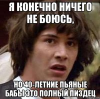 Я конечно ничего не боюсь, Но 40-летние пьяные бабы это полный ПИЗДЕЦ