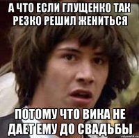 А что если Глущенко так резко решил жениться потому что Вика не дает ему до свадьбы