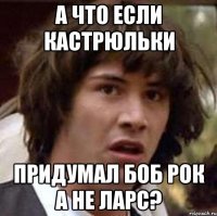 А ЧТО ЕСЛИ КАСТРЮЛЬКИ ПРИДУМАЛ БОБ РОК А НЕ ЛАРС?