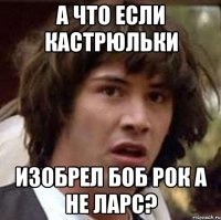 А ЧТО ЕСЛИ КАСТРЮЛЬКИ ИЗОБРЕЛ БОБ РОК А НЕ ЛАРС?