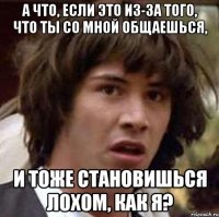 А что, если это из-за того, что ты со мной общаешься, и тоже становишься лохом, как я?