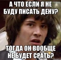 А что если я не буду писать Дену? Тогда он вообще не будет срать?