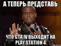 а теперь представь что GTA IV выходит на PLAY STATION 4