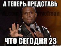 А ТЕПЕРЬ ПРЕДСТАВЬ ЧТО СЕГОДНЯ 23