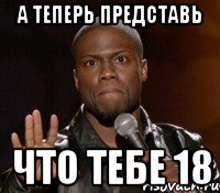 А теперь представь что тебе 18