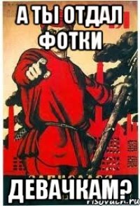 А ты отдал фотки ДЕВАЧКАМ?