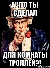 А ЧТО ТЫ СДЕЛАЛ ДЛЯ КОМНАТЫ ТРОЛЛЕЙ?!