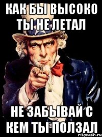 КАК БЫ ВЫСОКО ТЫ НЕ ЛЕТАЛ НЕ ЗАБЫВАЙ С КЕМ ТЫ ПОЛЗАЛ