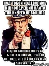 Над тобой издевались в школе,решил найти тян.НИЧЕГО НЕ ВЫШЛО Ехидно взял картинку из тырнета и скинул друзьям под видом твоей еот,они тебя раскусили :С