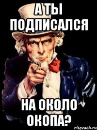 А ТЫ ПОДПИСАЛСЯ НА ОКОЛО ОКОПА?