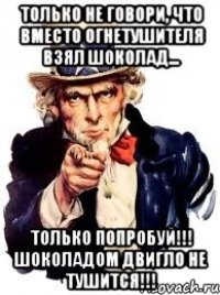 только не говори, что вместо огнетушителя взял шоколад... Только попробуй!!! шоколадом двигло не тушится!!!