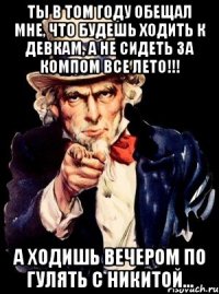 ты в том году обещал мне, что будешь ходить к девкам, а не сидеть за компом все лето!!! а ходишь вечером по гулять с Никитой...