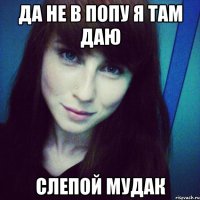 да не в попу я там даю слепой мудак