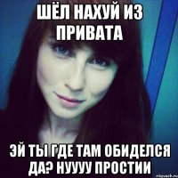 шёл нахуй из привата эй ты где там обиделся да? нуууу простии