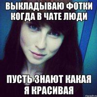 выкладываю фотки когда в чате люди пусть знают какая я красивая